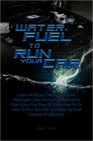 Title: Water Fuel To Run Your Car: Learn All About Electric Vehicles, Hydrogen Cars And Other Alternative Fuel Cars Plus Step By Step How-To On How To Run Your Car On Water As Fuel Instead Of Gasoline, Author: Mike R. Taylor