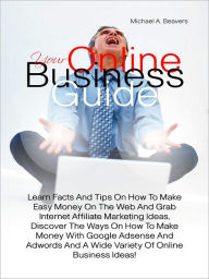 Title: Your Online Business Guide: Learn Facts And Tips On How To Make Easy Money On The Web And Grab Internet Affiliate Marketing Ideas, Discover The Ways On How To Make Money With Google Adsense And Adwords And A Wide Variety Of Online Business Ideas!, Author: Beavers