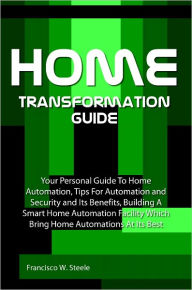 Title: Home Transformation Guide: Your Personal Guide To Home Automation, Tips For Automation and Security and Its Benefits, Building A Smart Home Automation Facility Which Bring Home Automations At Its Best, Author: Francisco W. Steele