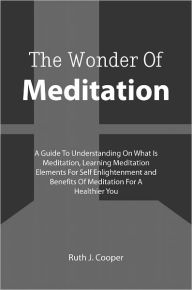 Title: The Wonder Of Meditation: A Guide To Understanding On What Is Meditation, Learning Meditation Elements For Self Enlightenment and Benefits Of Meditation For A Healthier You, Author: Ruth J. Cooper