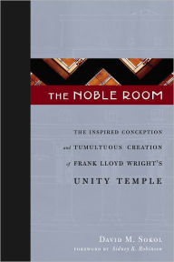 Title: The Noble Room: The Inspired Conception and Tumultuous Creation of Frank Lloyd Wright's Unity Temple, Author: David M. Sokol