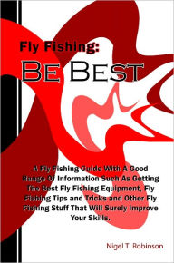 Title: Fly Fishing: Be Best: A Fly Fishing Guide With A Good Range Of Information Such As Getting The Best Fly Fishing Equipment, Fly Fishing Tips and Tricks and Other Fly Fishing Stuff That Will Surely Improve Your Skills., Author: Nigel T. Robinson