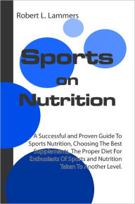 Title: Sports on Nutrition: A Successful and Proven Guide To Sports Nutrition, Choosing The Best Supplements, The Proper Diet For Enthusiasts Of Sports and Nutrition Taken To Another Level., Author: Robert L. Lammers