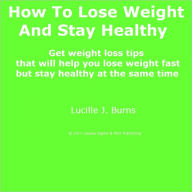 Title: How To Lose Weight And Stay Healthy; Get weight loss tips that will help you lose weight fast but stay healthy at the same time, Author: Lucille J. Burns