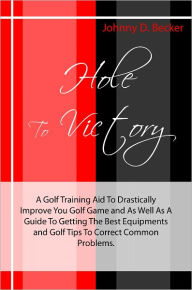 Title: Hole To Victory: A Golf Training Aid To Drastically Improve You Golf Game and As Well As A Guide To Getting The Best Equipments and Golf Tips To Correct Common Problems., Author: Johnny D. Becker