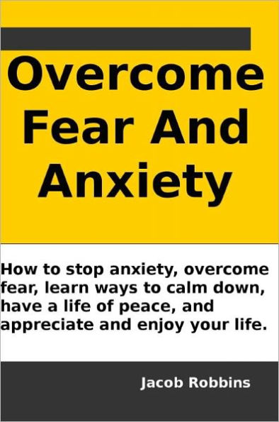 Overcome Fear And Anxiety: How to stop anxiety, overcome fear, learn ways to calm down, have a life of peace, and appreciate and enjoy your life.