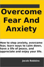 Overcome Fear And Anxiety: How to stop anxiety, overcome fear, learn ways to calm down, have a life of peace, and appreciate and enjoy your life.