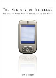 Title: The History of Wireless: How Creative Minds Produced Technology for the Masses, Author: Ira Brodsky