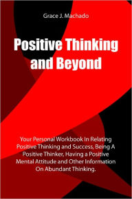 Title: Positive Thinking and Beyond: Your Personal Workbook In Relating Positive Thinking and Success, Being A Positive Thinker, Having a Positive Mental Attitude and Other Information On Abundant Thinking., Author: Grace J. Machado