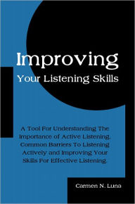 Title: Improving Your Listening Skills: A Tool For Understanding The Importance of Active Listening, Common Barriers To Listening Actively and Improving Your Skills For Effective Listening., Author: Carmen N. Luna