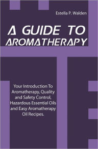 Title: A Guide To Aromatherapy: Your Introduction To Aromatherapy, Quality and Safety Control, Hazardous Essential Oils and Easy Aromatherapy Oil Recipes., Author: Estella P. Walden