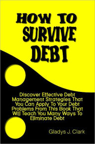 Title: How To Survive Debt: Discover Effective Debt Management Strategies That You Can Apply To Your Debt Problems From This Book That Will Teach You Many Ways To Eliminate Debt, Author: Gladys Clark