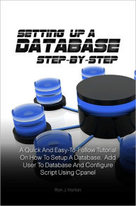 Title: Setting Up A Database Step-by-Step: A Quick And Easy-To-Follow Tutorial On How To Setup A Database, Add User To Database And Configure Script Using Cpanel, Author: Ron J. Horton