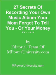 Title: 27 Secrets Of Recording Your Own Music Album Your Mom Forgot To Tell You - Or Your Money Back!, Author: Editorial Team Of MPowerUniversity.com