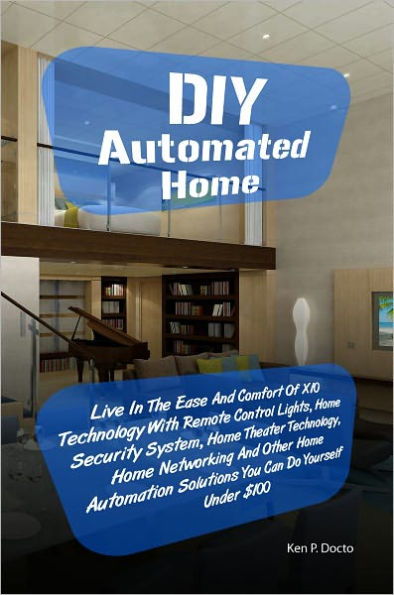DIY Automated Home: Live In The Ease And Comfort Of X10 Technology With Remote Control Lights, Home Security System, Home Theater Technology, Home Networking And Other Home Automation Solutions You Can Do Yourself Under $100