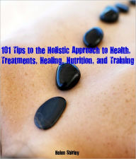 Title: 101 Tips to the Holistic Approach to Health, Treatments, Healing, Nutrition, and Training, Author: Helen Shirley