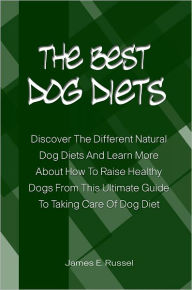 Title: The Best Dog Diets: Discover The Different Natural Dog Diets And Learn More About How To Raise Healthy Dogs From This Ultimate Guide To Taking Care Of Dog Diet, Author: James Russel