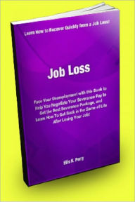 Title: Job Loss; Face Your Unemployment With This Book to Help You Negotiate Your Severance Pay to Get the Best Severance Package, and Learn How to Get Back in The Game of Life After Losing Your Job., Author: Ellis K. Perry