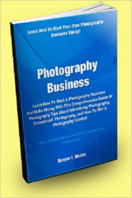 Title: Photography Business; Learn How to Start a Photography Business and Make Money With This Comprehensive Guide of Photography Tips About Advertising Photography, Commercial Photography, and How to Win a Photography Contest!, Author: Dwayne E. Nicolas