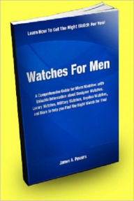 Title: Watches for Men: A Comprehensive Guide for Mens Watches With Valuable Information About Designer Watches, Luxury Watches, Military Watches, Replica Watches, And More to Help You Find the Right Watch For You!, Author: James A. Powers