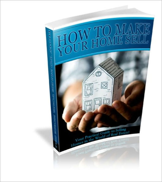 How To Make Your Home Sell: Your Practical Guide To Selling Homes In The World Of Real Estate!!