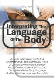 Title: Interpreting The Language Of The Body: A Guide To Reading People And Understanding Facial Expression, Types Of Verbal Communication And Non Verbal Communications So You Can Comprehend Male Body Language And Female Body Language Accurately, Author: Mary T. Wyatt