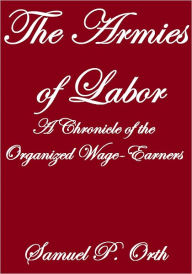 Title: THE ARMIES OF LABOR, A CHRONICLE OF THE ORGANIZED WAGE-EARNERS, Author: Samuel P. Orth