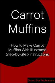 Title: Carrot Muffins: How to Make Carrot Muffins With Illustrated Step-by-Step Instructions, Author: Sound Bite Publications