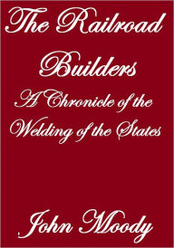 Title: THE RAILROAD BUILDERS, A CHRONICLE OF THE WELDING OF THE STATES, Author: John Moody