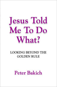 Title: JESUS TOLD ME TO DO WHAT? Looking Beyond the Golden Rule, Author: P.D. (Rus) Bakich