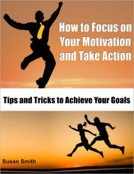 Title: How to Focus on Your Motivation and Take Action: Tips and Tricks to Achieve Your Goals, Author: Susan Smith