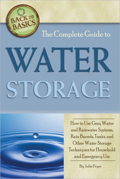 The Complete Guide to Water Storage: How to Use Gray Water and Rainwater Systems, Rain Barrels, Tanks, and Other Water Storage Techniques for Household and Emergency Use