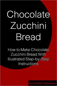 Title: Chocolate Zucchini Bread: How to Make Chocoate Zucchini Bread With Illustrated Step-by-Step Instructions, Author: Sound Bite Publications