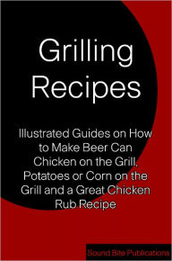Title: Grilling Recipes: Illustrated Guides on How to Make Beer Can Chicken on the Grill, Corn and Potatoes on the Grill, and a Great Chicken Rub Recipe, Author: Sound Bite Publications