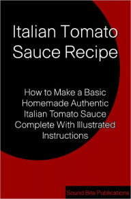 Title: Italian Tomato Sauce Recipe: How to Make a Basic Homemade Authentic Italian Tomato Sauce Complete With illustrated Instructions, Author: Sound Bite Publications