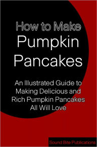 Title: How to Make Pumpkin Pancakes: An Illustrated Guide to Making Delicious and Rich Pumpkin Pancakes All Will Love, Author: Sound Bite Publications