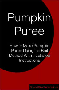 Title: Pumpkin Puree: How to make Pumpkin Puree Using the Boil Method With Illustrated Instructions, Author: Sound Bite Publications