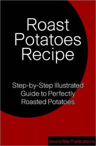 Title: Roasted Potatoes Recipe: Step-by-Step Illustrated Guide to Perfectly Roasted Potatoes, Author: Sound Bite Publications