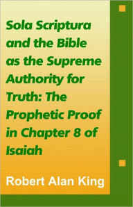 Title: Sola Scriptura and the Bible as the Supreme Authority for Truth: The Prophetic Proof in Chapter 8 of Isaiah, Author: Robert Alan King