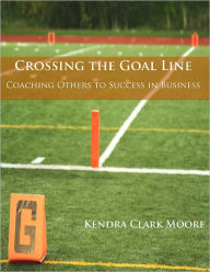 Title: Crossing the Goal Line - Coaching Others to Success in Business, Author: Kendra Clark-Moore