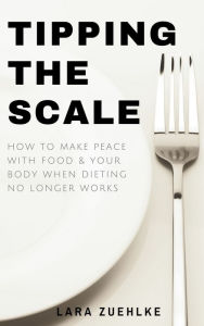 Title: Tipping the Scale: How to Make Peace with Food and Your Body When Dieting No Longer Works, Author: Lara Zuehlke