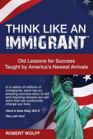 Title: THINK LIKE AN IMMIGRANT -- Old Lessons for Success Taught by Americas Newest Arrivals, Author: Robert Wolff