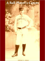 Title: A Ball Player's Career: Being the Personal Experiences and Reminiscences of Adrian C. Anson Late Manager and Captain of the Chicago Base Ball Club1900 [Illustrated], Author: Adrian C. Anson