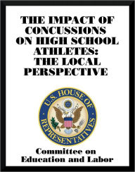 Title: The Impact of Concussions on High School Athletes: The Local Perspective, Author: Committee on Education and Labor