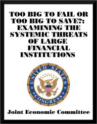 Title: Too Big to Fail or Too Big to Save?: Examining the Systemic Threats of Large Financial Institutions, Author: Joint Economic Committee