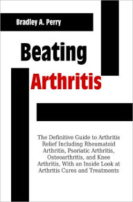 Title: Beating Arthritis: The Definitive Guide to Arthritis Relief Including Rheumatoid Arthritis, Psoriatic Arthritis, Osteoarthritis, and Knee Arthritis, With an Inside Look at Arthritis Cures and Treatments, Author: Bradley A. Perry