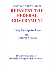 Title: Now We Know How to REINVENT THE FEDERAL GOVERNMENT- Using Enterprise Lean and Reform Models, Author: Lawrence Rosier