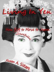 Title: Living In Yen: How Not to Move to Japan Gracefully, Author: Susan A. Sistare