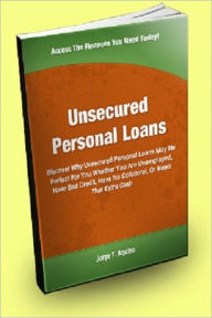 Title: Unsecured Personal Loans; Discover Why Unsecured Personal Loans May Be Perfect For You, Whether You Are Unemployed, Have Bad Credit, Have No Collateral, Or Need That Extra Cash, Author: Jorge T. Aquino