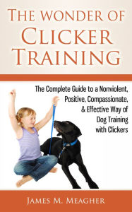 Title: The Wonder of Clicker Training: The Complete Guide to a Nonviolent, Positive, Compassionate, & Effective Way of Dog Training with Clickers, Author: James M. Meagher